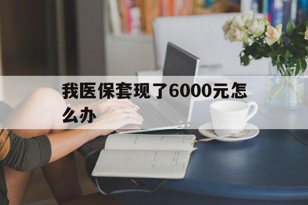 桐乡最新我医保套现了6000元怎么办方法分析(最方便真实的桐乡医保套现会被发现吗方法)